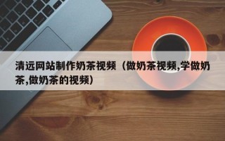 迁西清远网站制作奶茶视频（做奶茶视频,学做奶茶,做奶茶的视频）