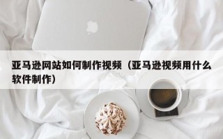 迁西亚马逊网站如何制作视频（亚马逊视频用什么软件制作）