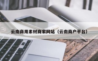 迁西云南商用素材商家网站（云南商户平台）